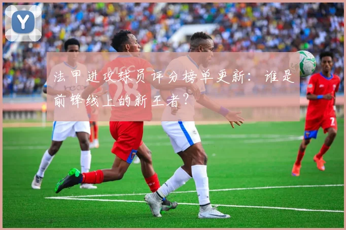 法甲进攻球员评分榜单更新：谁是前锋线上的新王者？