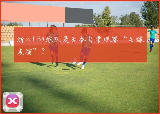 浙江CBA球队是否参与常规赛“足球表演”？