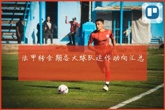 法甲转会期各大球队运作动向汇总